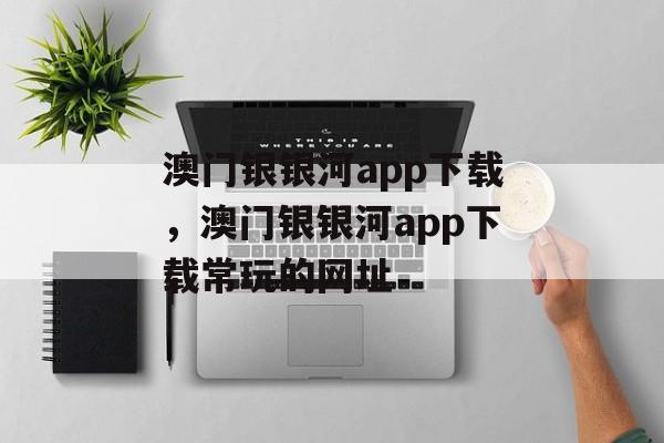 澳门银银河app下载，澳门银银河app下载常玩的网址