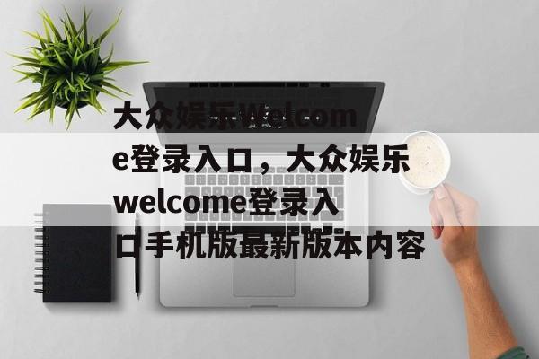 大众娱乐Welcome登录入口，大众娱乐welcome登录入口手机版最新版本内容