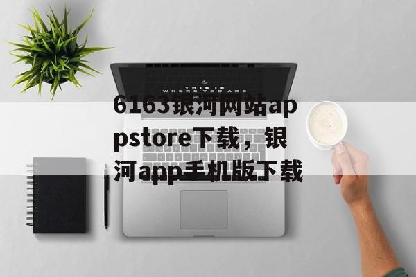 6163银河网站appstore下载，银河app手机版下载